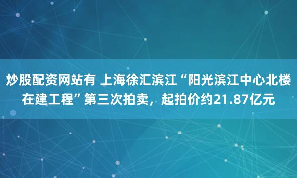 炒股配资网站有 上海徐汇滨江“阳光滨江中心北楼在建工程”第三次拍卖，起拍价约21.87亿元