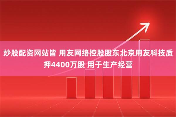 炒股配资网站皆 用友网络控股股东北京用友科技质押4400万股 用于生产经营