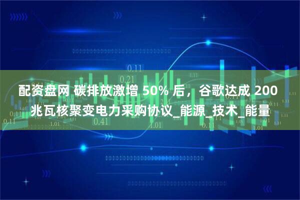 配资盘网 碳排放激增 50% 后，谷歌达成 200 兆瓦核聚变电力采购协议_能源_技术_能量