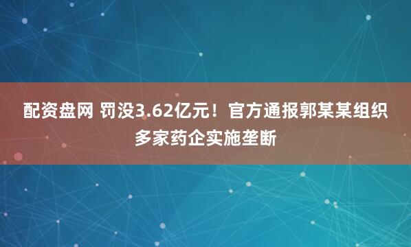 配资盘网 罚没3.62亿元！官方通报郭某某组织多家药企实施垄断