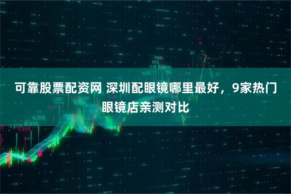 可靠股票配资网 深圳配眼镜哪里最好，9家热门眼镜店亲测对比