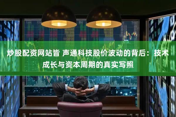 炒股配资网站皆 声通科技股价波动的背后：技术成长与资本周期的真实写照
