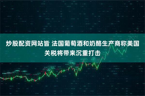 炒股配资网站皆 法国葡萄酒和奶酪生产商称美国关税将带来沉重打击
