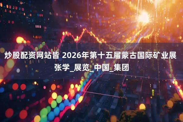 炒股配资网站皆 2026年第十五届蒙古国际矿业展 张学_展览_中国_集团