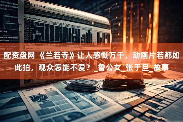 配资盘网 《兰若寺》让人感慨万千，动画片若都如此拍，观众怎能不爱？_鲁公女_张于旦_故事