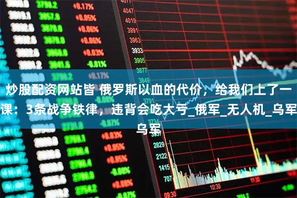 炒股配资网站皆 俄罗斯以血的代价，给我们上了一课：3条战争铁律，违背会吃大亏_俄军_无人机_乌军