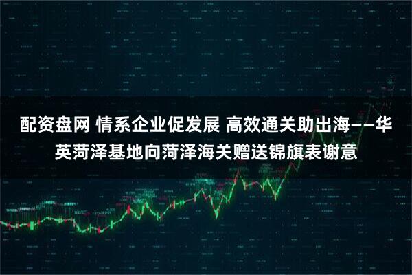 配资盘网 情系企业促发展 高效通关助出海——华英菏泽基地向菏泽海关赠送锦旗表谢意