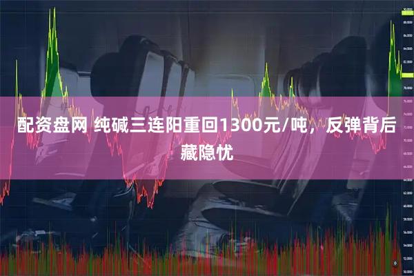 配资盘网 纯碱三连阳重回1300元/吨，反弹背后藏隐忧